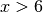 x > 6