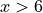 x > 6